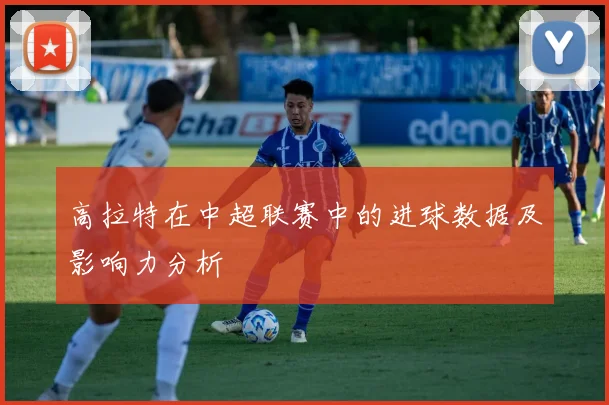 高拉特在中超联赛中的进球数据及影响力分析