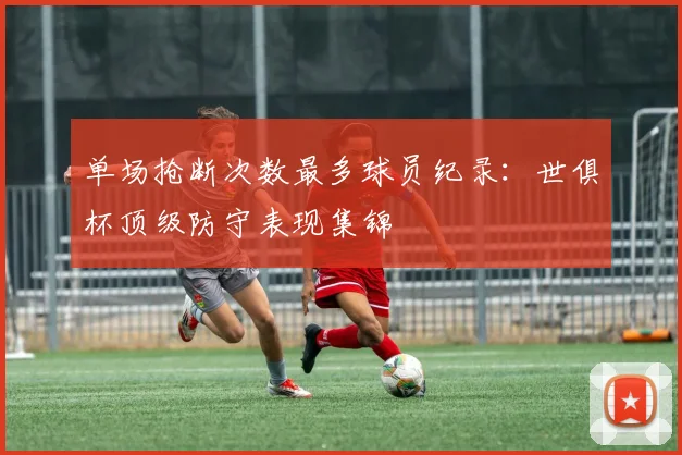 单场抢断次数最多球员纪录：世俱杯顶级防守表现集锦