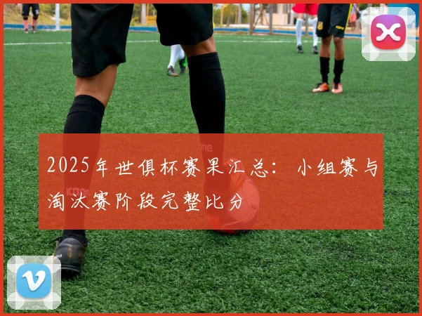 2025年世俱杯赛果汇总：小组赛与淘汰赛阶段完整比分