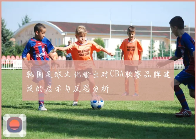 韩国足球文化输出对CBA联赛品牌建设的启示与反思分析