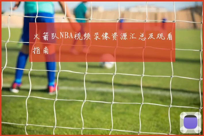 火箭队NBA视频录像资源汇总及观看指南