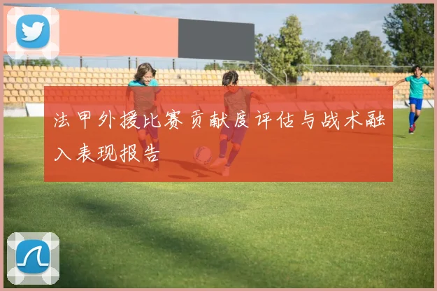 法甲外援比赛贡献度评估与战术融入表现报告
