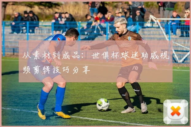 从素材到成品：世俱杯球迷助威视频剪辑技巧分享